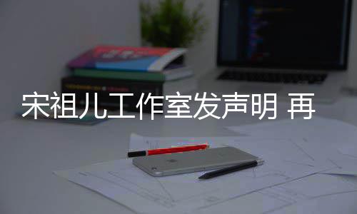 闻明 作室再次经天与阮恋情等传儿工发声否认宋祖